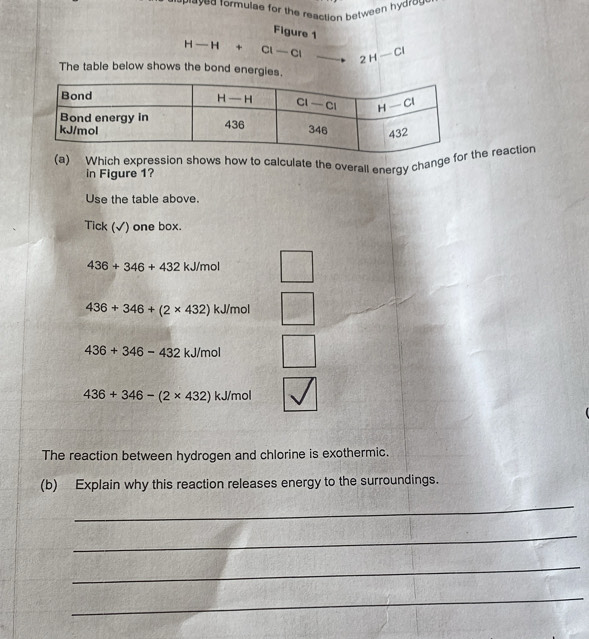 wayed formulae for the reaction between hydrow 
Figure 1
H-H+Cl-Cl 2H-Cl
The table below shows the bond energies.
(a) Which expression shows how to calculate the overall energy change the reaction
in Figure 1?
Use the table above.
Tick (√) one box.
436+346+432 kJ/mol
436+346+(2* 432) kJ/mol
436+346-432 kJ/mol
436+346-(2* 432) kJ/mol
The reaction between hydrogen and chlorine is exothermic.
(b) Explain why this reaction releases energy to the surroundings.
_
_
_
_