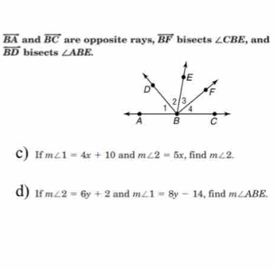 vector BA and overline BC are opposite rays, overline BF bisects ∠ CBE , and
vector BD bisects ∠ ABE. 
c) If m∠ 1=4x+10 and m∠ 2=5x , find m∠ 2. 
d) 1f m∠ 2=6y+2 and m∠ 1=8y-14 , find m∠ ABE.