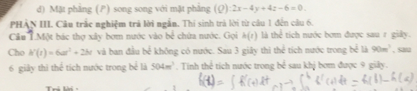 d) Mặt phẳng (P) song song với mặt phẳng (Q):2x-4y+4z-6=0. 
PHẢN III. Câu trắc nghiệm trả lời ngắn. Thí sinh trả lời từ câu 1 đến câu 6.
Câu T.Một bác thợ xây bơm nước vào b^(frac 2)3 chứa nước. Gọi h(t) là thể tích nước bơm được sau r giây.
Cho h'(t)=6at^2+2bt và ban đầu bể không có nước. Sau 3 giây thì thể tích nước trong bể là 90m^3 , sa/u
6 giảy thì thể tích nước trong bể là 504m^3. Tính thể tích nước trong b^(frac 1)2 sau khj bom được 9 giây.
Tri lời -