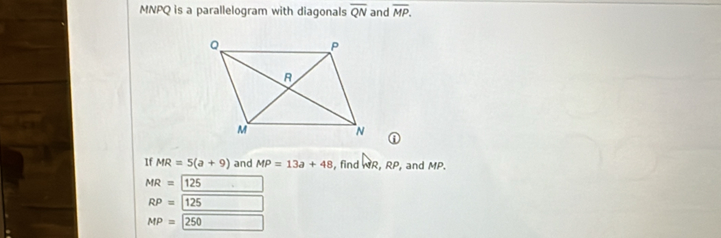 MNPQ is a parallelogram with diagonals overline QN and overline MP. 
If MR=5(a+9) and MP=13a+48 , find NR, RP , and MP.
MR=125 □ *□ 
RP=125
MP=250