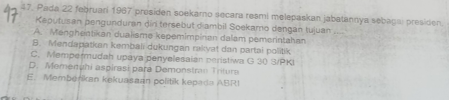 Pada 22 februari 1967 presiden soekarno secara resmi melepaskan jabatannya sebagai presiden,
Keputusan pengunduran diri tersebut diambil Soekarno dengan tujuan ...
A. Menghentikan dualisme kepemimpinan dalam pemerintahan
B. Mendapatkan kembali dukungan rakyat dan partai politik
C. Mempermudah upaya penyelesaian peristiwa G 30 S/PKi
D. Memenuhi aspirasi para Demonstran Tritura
E. Memberikan kekuasaan politik kepada ABRI