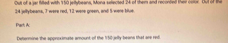 Out of a jar filled with 150 jellybeans, Mona selected 24 of them and recorded their color. Out of the
24 jellybeans, 7 were red, 12 were green, and 5 were blue. 
Part A: 
Determine the approximate amount of the 150 jelly beans that are red.