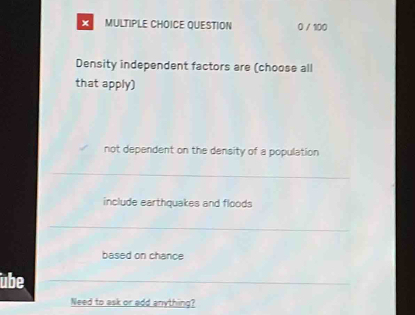 × MULTIPLE CHOICE QUESTION 0 / 100
Density independent factors are (choose all
that apply)
not dependent on the density of a population
include earthquakes and floods
based on chance
übe
Need to ask or add anything?