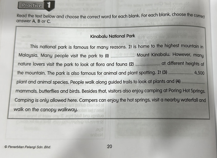 Practice 
Read the text below and choose the correct word for each blank. For each blank, choose the correq 
answer A, B or C. 
Kinabalu National Park 
This national park is famous for many reasons. It is home to the highest mountain in 
Malaysia. Many people visit the park to (I) _Mount Kinabalu. However, many 
nature lovers visit the park to look at flora and fauna (2) _at different heights of 
the mountain. The park is also famous for animal and plant spotting. It (3) _ 4,500
plant and animal species. People walk along guided trails to look at plants and (4)_ 
mammals, butterflies and birds. Besides that, visitors also enjoy camping at Poring Hot Springs. 
Camping is only allowed here. Campers can enjoy the hot springs, visit a nearby waterfall and 
walk on the canopy walkway. 
© Penerbitan Pelangi Sdn. Bhd. 
20