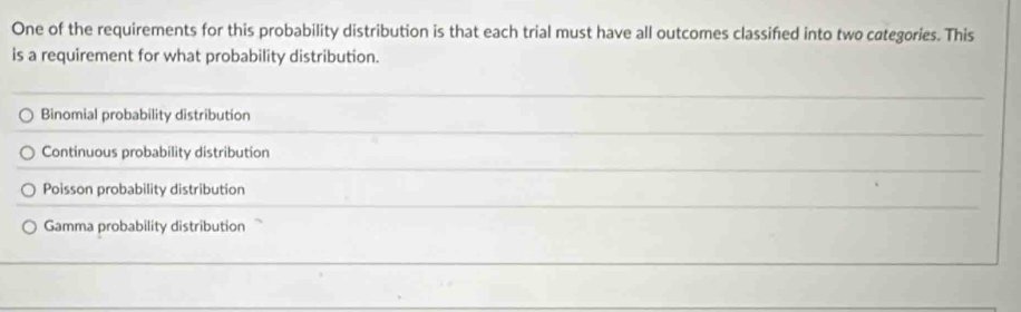 One of the requirements for this probability distribution is that each trial must have all outcomes classifed into two categories. This
is a requirement for what probability distribution.
Binomial probability distribution
Continuous probability distribution
Poisson probability distribution
Gamma probability distribution