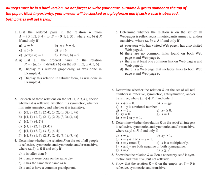 All steps must be in a hard version. Do not forget to write your name, surname & group number at the top of
the paper. Most importantly, your answer will be checked as a plaqiarism and if such a case is observed,
both parties will get 0 (Fail).
1. List the ordered pairs in the relation R from 5. Determine whether the relation R on the set of all
A= 0,1,2,3,4 to B= 0,1,2,3 , where (a,b)∈ R Web pages is reflexive, symmetric, antisymmetric, and/or
if and only if transitive, where (a,b)∈ R if and only if
a) a=b. b) a+b=4. a) everyone who has visited Web page a has also visited
c) a>b. d) a|b. Web page b.
e) gcd(a,b)=1. f) lcm(a,b)=2. b) there are no common links found on both Web
page a and Web page b.
2. a) List all the ordered pairs in the relation c) there is at least one common link on Web page a and
R= (a,b)| a divides b on the set  1,2,3,4,5,6 . Web page b.
b) Display this relation graphically, as was done in d) there is a Web page that includes links to both Web
Example 4. page a and Web page b.
c) Display this relation in tabular form, as was done in
Example 4.
6. Determine whether the relation R on the set of all real
numbers is reflexive, symmetric, antisymmetric, and/or
3. For each of these relations on the set  1,2,3,4 , decide transitive, where (x,y)∈ R if and only if
whether it is reflexive, whether it is symmetric, whether a) x+y=0. b) x=± y.
c)
it is antisymmetric, and whether it is transitive. x-y is a rational number.
a)  (2,2),(2,3),(2,4),(3,2),(3,3),(3,4)
d) x=2y. e) xy≥ 0.
f) xy=0. g) x=1.
b)  (1,1),(1,2),(2,1),(2,2),(3,3),(4,4) h) x=1 or y=1.
c)  (2,4),(4,2) 7. Determine whether the relation R on the set of all integers
d)  (1,2),(2,3),(3,4) is reflexive, symmetric, antisymmetric, and/or transitive,
e)  (1,1),(2,2),(3,3),(4,4) where (x,y)∈ R if and only if
f )  (1,3),(1,4),(2,3),(2,4),(3,1),(3,4) a) x!= y. b) xy≥ 1.
or x=y-1.
4. Determine whether the relation R on the set of all people c) x=y+1 (mod 7). e) x is a multiple of y.
d) xequiv y
is reflexive, symmetric, antisymmetric, and/or transitive, f ) x and y are both negative or both nonnegative.
where (a,b)∈ R if and only if
g) x=y^2. h) x≥ y^2.
a) a is taller than b. 8. Show that the relation R=varnothing on a nonempty set S is sym-
b) a and b were born on the same day. metric and transitive, but not reflexive.
c) a has the same first name as b. 9. Show that the relation R=varnothing on the empty set S=varnothing is
d) a and b have a common grandparent. reflexive, symmetric, and transitive.