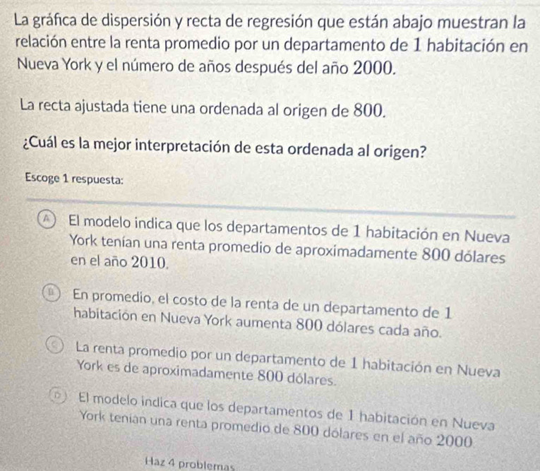 La gráfica de dispersión y recta de regresión que están abajo muestran la
relación entre la renta promedio por un departamento de 1 habitación en
Nueva York y el número de años después del año 2000.
La recta ajustada tiene una ordenada al origen de 800.
¿Cuál es la mejor interpretación de esta ordenada al origen?
Escoge 1 respuesta:
A  El modelo indica que los departamentos de 1 habitación en Nueva
York tenían una renta promedio de aproximadamente 800 dólares
en el año 2010.
n En promedio, el costo de la renta de un departamento de 1
habitación en Nueva York aumenta 800 dólares cada año.
La renta promedio por un departamento de 1 habitación en Nueva
York es de aproximadamente 800 dólares.
El modelo indica que los departamentos de 1 habitación en Nueva
York tenian una renta promedio de 800 dólares en el año 2000
Haz 4 problemas