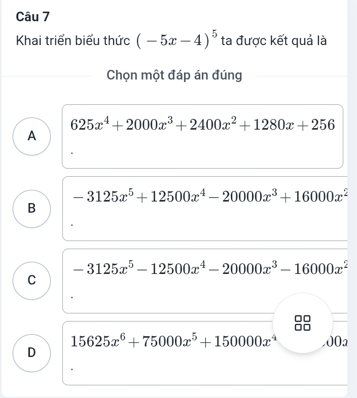 Khai triển biểu thức (-5x-4)^5 ta được kết quả là
Chọn một đáp án đúng
625x^4+2000x^3+2400x^2+1280x+256
A
-3125x^5+12500x^4-20000x^3+16000x^2
B
-3125x^5-12500x^4-20000x^3-16000x^2
C
15625x^6+75000x^5+150000x^4 002
D