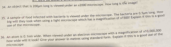 An object that is 200µm long is viewed under an x2000 microscope. How long is the image? 
35. A sample of food infected with bacteria is viewed under the microscope. The bacteria are 0.5μm long. How 
big will they look when using a light microscope which has a magnification of x1500? Explain if this is a good 
use of the microscope. 
36. An atom is 0.1nm wide. When viewed under an electron microscope with a magnification of x10,000,000
how wide will it look? Give your answer in metres using standard form. Explain if this is a good use of the 
microscope