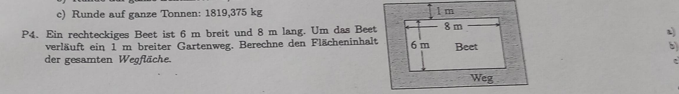 Runde auf ganze Tonnen: 1819, 375 kg
P4. Ein rechteckiges Beet ist 6 m breit und 8 m lang. Um das Beet 
verläuft ein 1 m breiter Gartenweg. Berechne den Flächeninhalt 
der gesamten Wegfläche.C