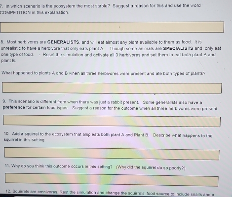 In which scenario is the ecosystem the most stable? Suggest a reason for this and use the word 
COMPETITION in this explanation. 
8. Most herbivores are GENERALISTS, and will eat almost any plant available to them as food. It is 
unrealistic to have a herbivore that only eats plant A. Though some animals are SPECIALISTS and only eat 
one type of food. - Reset the simulation and activate all 3 herbivores and set them to eat both plant A and 
plant B. 
What happened to plants A and B when all three herbivores were present and ate both types of plants? 
9. This scenario is different from when there was just a rabbit present. Some generalists also have a 
preference for certain food types. Suggest a reason for the outcome when all three herbivores were present. 
10. Add a squirrel to the ecosystem that alsp eats both plant A and Plant B. Describe what happens to the 
squirrel in this setting. 
11. Why do you think this outcome occurs in this setting? (Why did the squirrel do so poorly?) 
12. Squirrels are omnivores. Rest the simulation and change the squirrels' food source to include snails and a