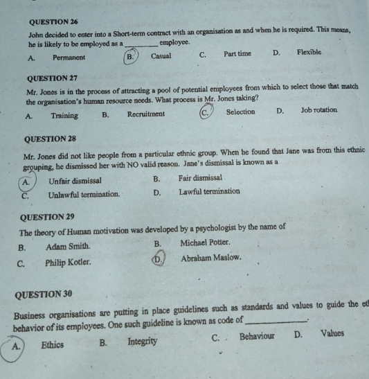 John decided to enter into a Short-term contract with an organisation as and when he is required. This means,
he is likely to be employed as a _employee.
A. Permanent B. Casual C. Part time D. Flexible
QUESTION 27
Mr. Jones is in the process of attracting a pool of potential employees from which to select those that match
the organisation’s human resource needs. What process is Mr. Jones taking?
A. Training B. Recruitment C. Selection D. Job rotation
QUESTION 28
Mr. Jones did not like people from a particular ethnic group. When he found that Jane was from this ethnic
grouping, he dismissed her with NO valid reason. Jane’s dismissal is known as a
A. Unfair dismissal B. Fair dismissal
C. Unlawful termination. D. Lawful termination
QUESTION 29
The theory of Human motivation was developed by a psychologist by the name of
B. Adam Smith. B. Michael Potter.
C. Philip Kotler. D Abraham Maslow.
QUESTION 30
Business organisations are putting in place guidelines such as standards and values to guide the et
behavior of its employees. One such guideline is known as code of_
A. Ethics B. Integrity C. Behaviour D. Values