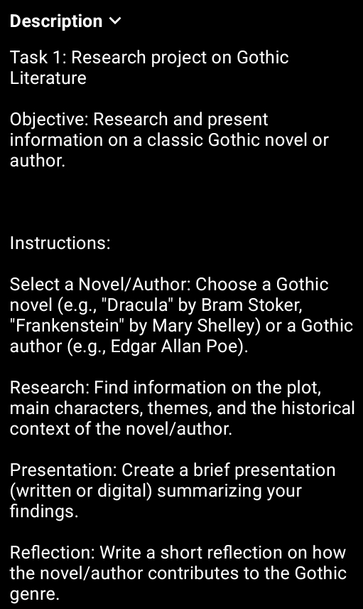 Description 
Task 1: Research project on Gothic 
Literature 
Objective: Research and present 
information on a classic Gothic novel or 
author. 
Instructions: 
Select a Novel/Author: Choose a Gothic 
novel (e.g., ''Dracula'' by Bram Stoker, 
"Frankenstein" by Mary Shelley) or a Gothic 
author (e.g., Edgar Allan Poe). 
Research: Find information on the plot, 
main characters, themes, and the historical 
context of the novel/author. 
Presentation: Create a brief presentation 
(written or digital) summarizing your 
findings. 
Reflection: Write a short reflection on how 
the novel/author contributes to the Gothic 
genre.