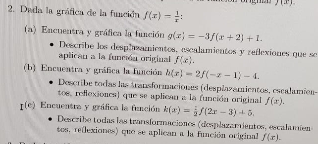 J(x). 
2. Dada la gráfica de la función f(x)= 1/x 
(a) Encuentra y gráfica la función g(x)=-3f(x+2)+1. 
Describe los desplazamientos, escalamientos y reflexiones que se 
aplican a la función original f(x). 
(b) Encuentra y gráfica la función h(x)=2f(-x-1)-4. 
Describe todas las transformaciones (desplazamientos, escalamien- 
tos, reflexiones) que se aplican a la función original f(x).
I^((c)) Encuentra y gráfica la función k(x)= 1/2 f(2x-3)+5. 
Describe todas las transformaciones (desplazamientos, escalamien- 
tos, reflexiones) que se aplican a la función original f(x).