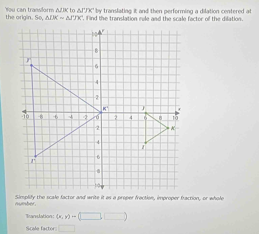 You can transform △ IJK to △ I'J'K' by translating it and then performing a dilation centered at
the origin. So, △ IJKsim △ I'J'K'. Find the translation rule and the scale factor of the dilation.
number.
Translation: (x,y)to (□ ,□ )
Scale factor: