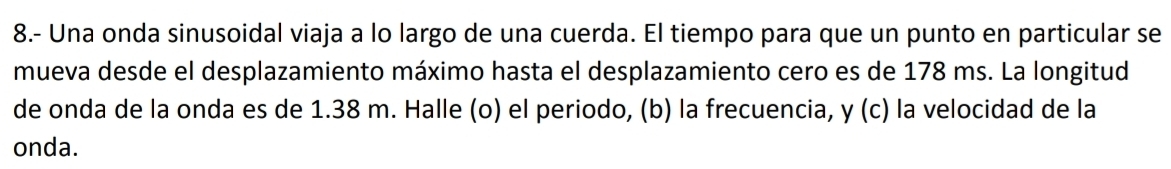 8.- Una onda sinusoidal viaja a lo largo de una cuerda. El tiempo para que un punto en particular se 
mueva desde el desplazamiento máximo hasta el desplazamiento cero es de 178 ms. La longitud 
de onda de la onda es de 1.38 m. Halle (o) el periodo, (b) la frecuencia, y (c) la velocidad de la 
onda.