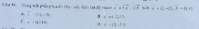 Trong mặt phẳng tọa độ Oxy , xác định tọa độ vectoơ vector c=5vector a-2vector b biết vector a=(3,-2), vector b=(1,4)
A. overline c=(13,-18) B. c'=(-2,11)
C. vector c=(13,18)
D. c=(2,-11)