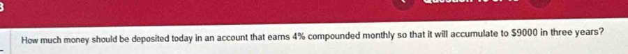 How much money should be deposited today in an account that earns 4% compounded monthly so that it will accumulate to $9000 in three years?