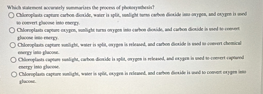 Which statement accurately summarizes the process of photosynthesis?
Chloroplasts capture carbon dioxide, water is split, sunlight turns carbon dioxide into oxygen, and oxygen is used
to convert glucose into energy.
Chloroplasts capture oxygen, sunlight turns oxygen into carbon dioxide, and carbon dioxide is used to convert
glucose into energy.
Chloroplasts capture sunlight, water is split, oxygen is released, and carbon dioxide is used to convert chemical
energy into glucose.
Chloroplasts capture sunlight, carbon dioxide is split, oxygen is released, and oxygen is used to convert captured
energy into glucose.
Chloroplasts capture sunlight, water is split, oxygen is released, and carbon dioxide is used to convert oxygen into
glucose.