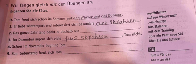 Wir fangen gleich mit den Übungen an. 
Ergänzen Sie die Sätze. 
0. Tom frut sich schon im Sommer auf den Winter und viel Schnee . ans Skifahren 
auf den Winter und 
_. viel Schnee 
_ 
1. Er liebt Wintersport und interessiert sich besonders 
. fürs Skifahren 
2. Das ganze Jahr lang denkt er deshalb nur 
über ein Paar neue Ski 
_ 
3. Im Dezember ärgern sich viele _, Tom nicht. mit dem Training 
. über Eis und Schnee 
4. Schon im November beginnt Tom 
. 
5. Zum Geburtstag freut sich Tom _GR 
fürs = für das 
ans = an das