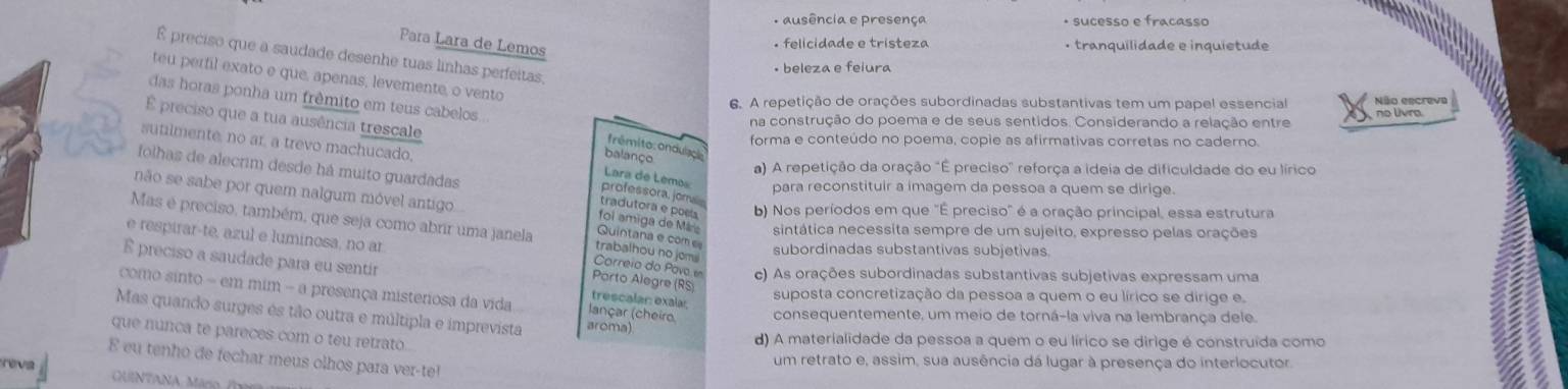 ausência e presença • sucesso e fracasso
Para Lara de Lemos. felicidade e tristeza • tranquilidade e inquietude
É preciso que a saudade desenhe tuas linhas perfeitas,
• beleza e feiura
teu perfil exato e que, apenas, levemente, o vento
das horas ponha um frêmito em teus cabelos..
6. A repetição de orações subordinadas substantivas tem um papel essencial no livra Não escreva
É preciso que a tua ausência trescale
na construção do poema e de seus sentidos. Considerando a relação entre
forma e conteúdo no poema, copie as afirmativas corretas no caderno.
sutilmente, no ar, a trevo machucado,
frêmito: ondulação
balanço
folhas de alecrim desde há muito guardadas
a) A repetição da oração "É preciso" reforça a ideia de dificuldade do eu lírico
Lara de Lemo para reconstituir a imagem da pessoa a quem se dirige.
não se sabe por quem nalgum móvel antigo
professora, jorralin
b) Nos períodos em que "É preciso" é a oração principal, essa estrutura
tradutora e poela foi amiga de Máre sintática necessita sempre de um sujeito, expresso pelas orações
e respirar-te, azul e luminosa, no ar
Quintana e com e
Mas é preciso, também, que seja como abrir uma janela Correio do Pavo c) As orações subordinadas substantivas subjetivas expressam uma
trabalhou no joms
subordinadas substantivas subjetivas.
É preciso a saudade para eu sentir trescalar: exalar
Pórto Alegre (RS)
suposta concretização da pessoa a quem o eu lírico se dirige e.
como sinto - em mim - a presença misteriosa da vida lançar (cheiro consequentemente, um meio de torná-la viva na lembrança dele.
Mas quando surges és tão outra e múltipla e imprevista aroma)
que nunca te pareces com o teu retrato.
d) A materialidade da pessoa a quem o eu lírico se dirige é construída como
E eu tenho de fechar meus olhos para ver-te!
reva um retrato e, assim, sua ausência dá lugar à presença do interlocutor.