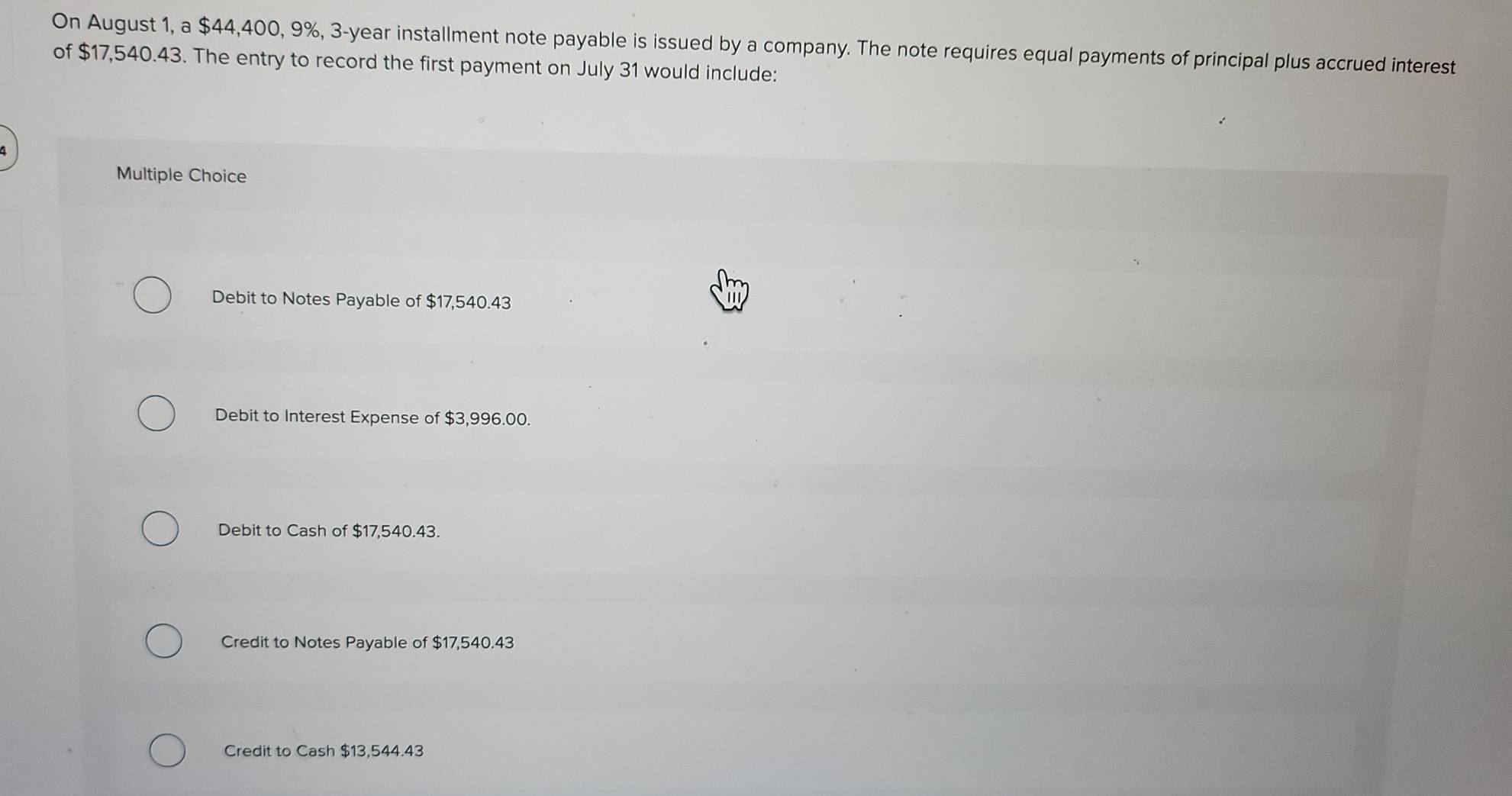 On August 1, a $44,400, 9%, 3-year installment note payable is issued by a company. The note requires equal payments of principal plus accrued interest
of $17,540.43. The entry to record the first payment on July 31 would include:
Multiple Choice
Debit to Notes Payable of $17,540.43
Debit to Interest Expense of $3,996.00.
Debit to Cash of $17,540.43.
Credit to Notes Payable of $17,540.43
Credit to Cash $13,544.43