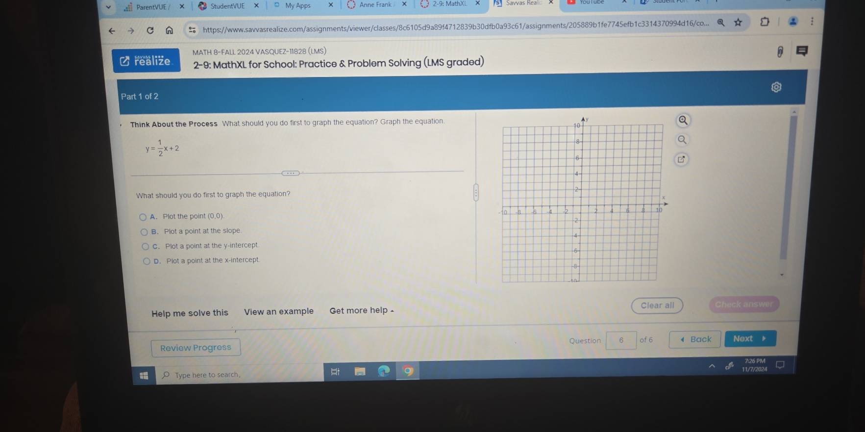 ParentVUE / StudentVUE X My Apps Anne Frank
https://www.savvasrealize.com/assignments/viewer/classes/8c6105d9a89f4712839b30dfb0a93c61/assignments/205889b1fe7745efb1c3314370994d16/co...
MATH 8-FALL 2024 VASQUEZ-11828 (LMS)
Crealize 2-9: MathXL for School: Practice & Problem Solving (LMS graded)
Part 1 of 2
Think About the Process What should you do first to graph the equation? Graph the equation.
y= 1/2 x+2
What should you do first to graph the equation?
A. Plot the point (0,0).
B. Plot a point at the slope
C. Plot a point at the y-intercept
D. Plot a point at the x-intercept.
Help me solve this View an example Get more help 
Clear all Sheck answe
Question 6 of 6
Review Progress 4 Back Next
O Type here to search.