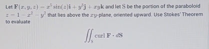 Let F(x,y,z)=x^5sin (z)i+y^3j+xyk and let S be the portion of the paraboloid
z=1-x^2-y^2 that lies above the æy-plane, oriented upward. Use Stokes' Theorem
to evaluate
∈t ∈t _ScurlF· dS