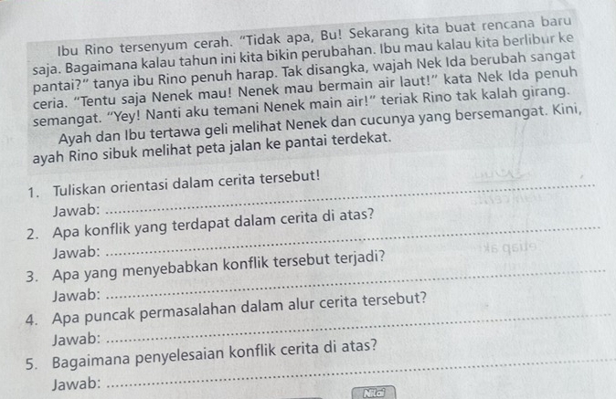 Ibu Rino tersenyum cerah. “Tidak apa, Bu! Sekarang kita buat rencana baru 
saja. Bagaimana kalau tahun ini kita bikin perubahan. Ibu mau kalau kita berlibur ke 
pantai?” tanya ibu Rino penuh harap. Tak disangka, wajah Nek Ida berubah sangat 
ceria. “Tentu saja Nenek mau! Nenek mau bermain air laut!” kata Nek Ida penuh 
semangat. “Yey! Nanti aku temani Nenek main air!” teriak Rino tak kalah girang. 
Ayah dan Ibu tertawa geli melihat Nenek dan cucunya yang bersemangat. Kini, 
ayah Rino sibuk melihat peta jalan ke pantai terdekat. 
1. Tuliskan orientasi dalam cerita tersebut! 
Jawab: 
2. Apa konflik yang terdapat dalam cerita di atas? 
Jawab: 
3. Apa yang menyebabkan konflik tersebut terjadi? 
Jawab: 
4. Apa puncak permasalahan dalam alur cerita tersebut? 
Jawab: 
5. Bagaimana penyelesaian konflik cerita di atas? 
Jawab: