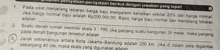 Ian pernyataan-pernyataan berikut dengan jawaban yang tepat! 
1. Pada saat menjelang lebaran harga baju mengalami kenaikan sekitar 25% dari harga normal. 
_ 
Jika harga normal baju adalah Rp200.000,00. Rasio harga baju normal dan menjelang lebaran 
adalah 
_ 
2. Suatu denah rumah memiliki skala 3:700 , jika panjang suatu bangunan 35 meter, maka panjang 
pada denah bangunan tersebut adalah 
3.) Jarak sebenarnya antara Kota Jakarta-Bandung adalah 200 km. Jika di dalam peta digambar 
sepanjang 40 cm, maka skala yang digunakan adalah