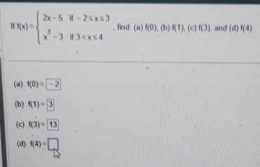 Mf(x)=beginarrayl 2x-5if-2≤ x≤ 3 x^3-3if3 , find: (a) f(0). (b) f(1) , (c) f(3) , and (d)f(4)
(a) f(0)=-2
(b) f(1)=3
(c) f(3)=13
(d) f(4)=□