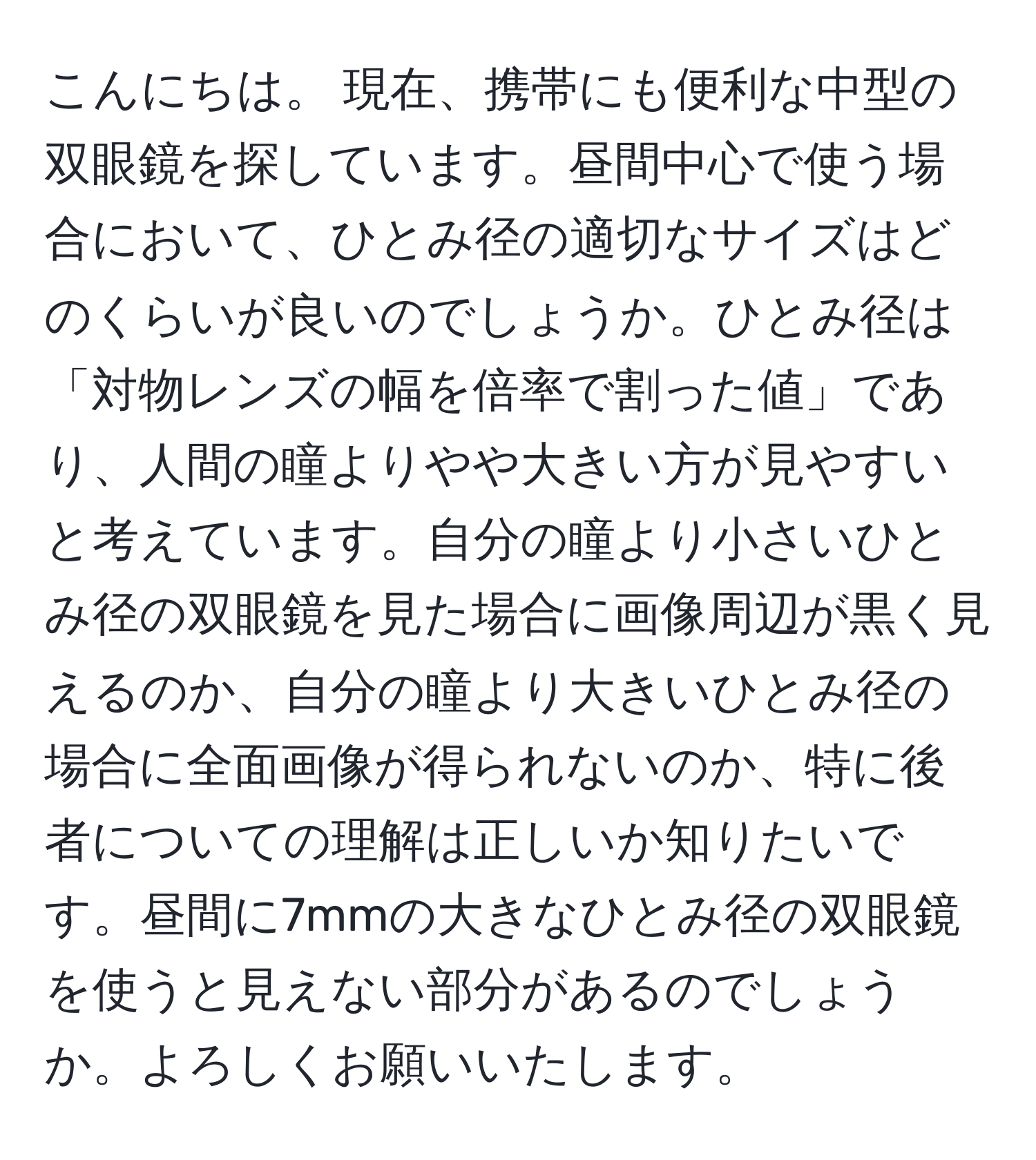 こんにちは。 現在、携帯にも便利な中型の双眼鏡を探しています。昼間中心で使う場合において、ひとみ径の適切なサイズはどのくらいが良いのでしょうか。ひとみ径は「対物レンズの幅を倍率で割った値」であり、人間の瞳よりやや大きい方が見やすいと考えています。自分の瞳より小さいひとみ径の双眼鏡を見た場合に画像周辺が黒く見えるのか、自分の瞳より大きいひとみ径の場合に全面画像が得られないのか、特に後者についての理解は正しいか知りたいです。昼間に7mmの大きなひとみ径の双眼鏡を使うと見えない部分があるのでしょうか。よろしくお願いいたします。