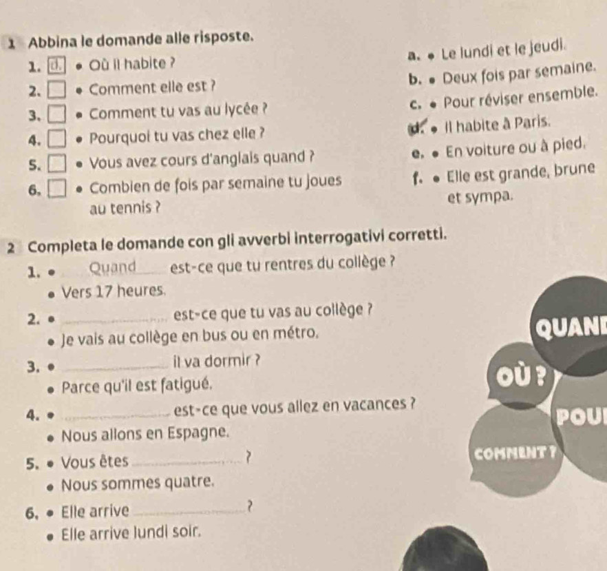 Abbina le domande alle risposte.
a. Le lundi et le jeudi.
1. d Ou il habite ?
b. ● Deux fois par semaine.
2. Comment elle est ?
c. * Pour réviser ensemble.
3、 Comment tu vas au lycée ?
4. Pourquoi tu vas chez elle ? d. Il habite à Paris.
5. Vous avez cours d'anglais quand ? e ● En voiture ou à pied.
6, Combien de fois par semaine tu joues f.● Elle est grande, brune
.
au tennis ? et sympa.
2 Completa le domande con gli avverbi interrogativi corretti.
1. Quand est-ce que tu rentres du collège ?
Vers 17 heures.
2. _est-ce que tu vas au collège ?
Je vais au collège en bus ou en métro. I
3. _il va dormir ?
Parce qu'il est fatigué.
4. _est-ce que vous allez en vacances ?
U
Nous allons en Espagne.
5. Vous êtes_ ? 
Nous sommes quatre.
6, Elle arrive _?
Elle arrive lundi soir.