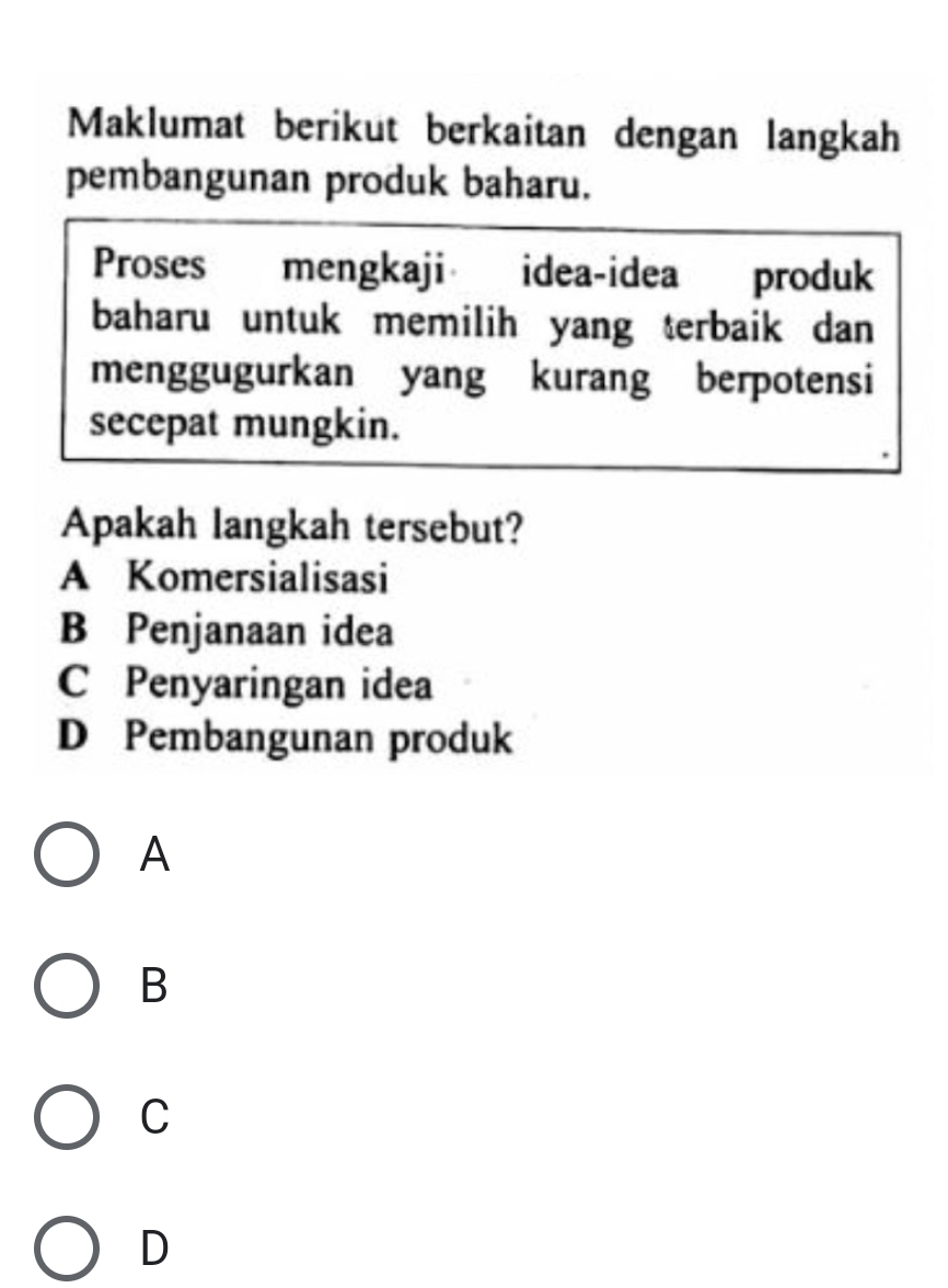 Maklumat berikut berkaitan dengan langkah
pembangunan produk baharu.
Proses mengkaji idea-idea produk
baharu untuk memilih yang terbaik dan 
menggugurkan yang kurang berpotensi
secepat mungkin.
Apakah langkah tersebut?
A Komersialisasi
B Penjanaan idea
C Penyaringan idea
D Pembangunan produk
A
B
C
D