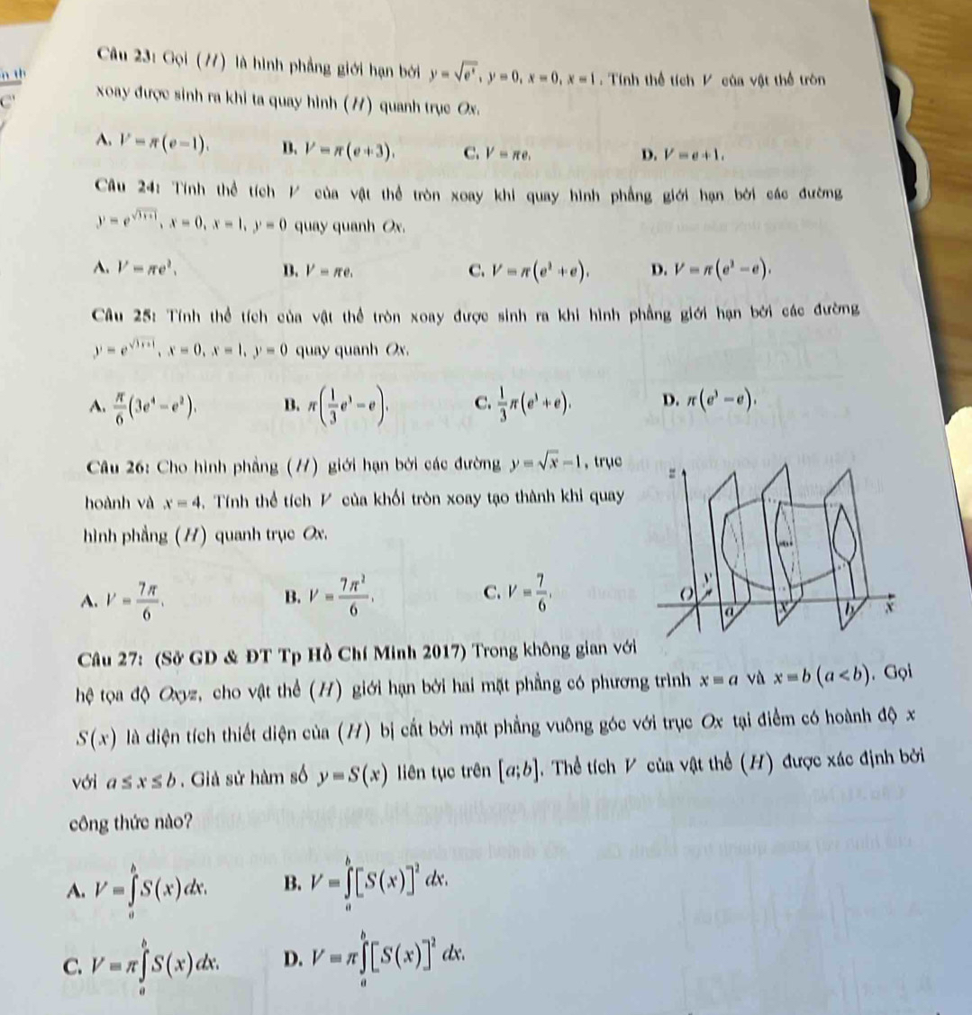 Gọi (77) là hình phẳng giới hạn bởi y=sqrt(e^x),y=0,x=0,x=1
Tính thể tích V của vật thể tròn
C'  xoay được sinh ra khi ta quay hình (H) quanh trục Ox.
A. V=π (e-1). B. V=π (e+3). C. V=π e,
D. V=e+1.
Câu 24: Tính thể tích / của vật thể tròn xoay khi quay hình phẳng giới hạn bởi các đường
y=e^(sqrt(3x+1)),x=0,x=1,y=0 quay quanh Ox.
A. V=π e^2. B. V=π e. C. V=π (e^2+e). D. V=π (e^2-e).
Câu 25: Tính thể tích của vật thể tròn xoay được sinh ra khi hình phẳng giới hạn bởi các đường
y=e^(sqrt(3+x)),x=0,x=1,y=0 quay quanh Ox.
A.  π /6 (3e^4-e^2). B. π ( 1/3 e^3-e). C.  1/3 π (e^3+e). D. π (e^3-e).
Câu 26: Cho hình phẳng (//) giới hạn bởi các đường y=sqrt(x)-1 , trục
hoành và x=4. Tính thể tích P của khối tròn xoay tạo thành khi quay
hình phẳng (H) quanh trục Ox.
A. V= 7π /6 . V= 7π^2/6 . C. V= 7/6 ,
B.
Câu 27: (Sở GD & ĐT Tp Hồ Chí Minh 2017) Trong không gian vớ
thệ tọa độ Oxyz, cho vật thể (H) giới hạn bởi hai mặt phẳng có phương trình xequiv a vù x=b(a. Gọi
S(x) là diện tích thiết diện của (H) bị cắt bởi mặt phẳng vuông góc với trục Ox tại điểm có hoành độ x
với a≤ x≤ b. Giả sử hàm số y=S(x) liên tục trên [a;b] Thể tích V của vật thể (H) được xác định bởi
công thức nào?
A. V=∈tlimits _a^(bS(x)dx. B. V=∈tlimits _a^b[S(x)]^2)dx.
C. V=π ∈tlimits _a^(bS(x)dx. D. V=π ∈tlimits _a^b[S(x)]^2)dx.