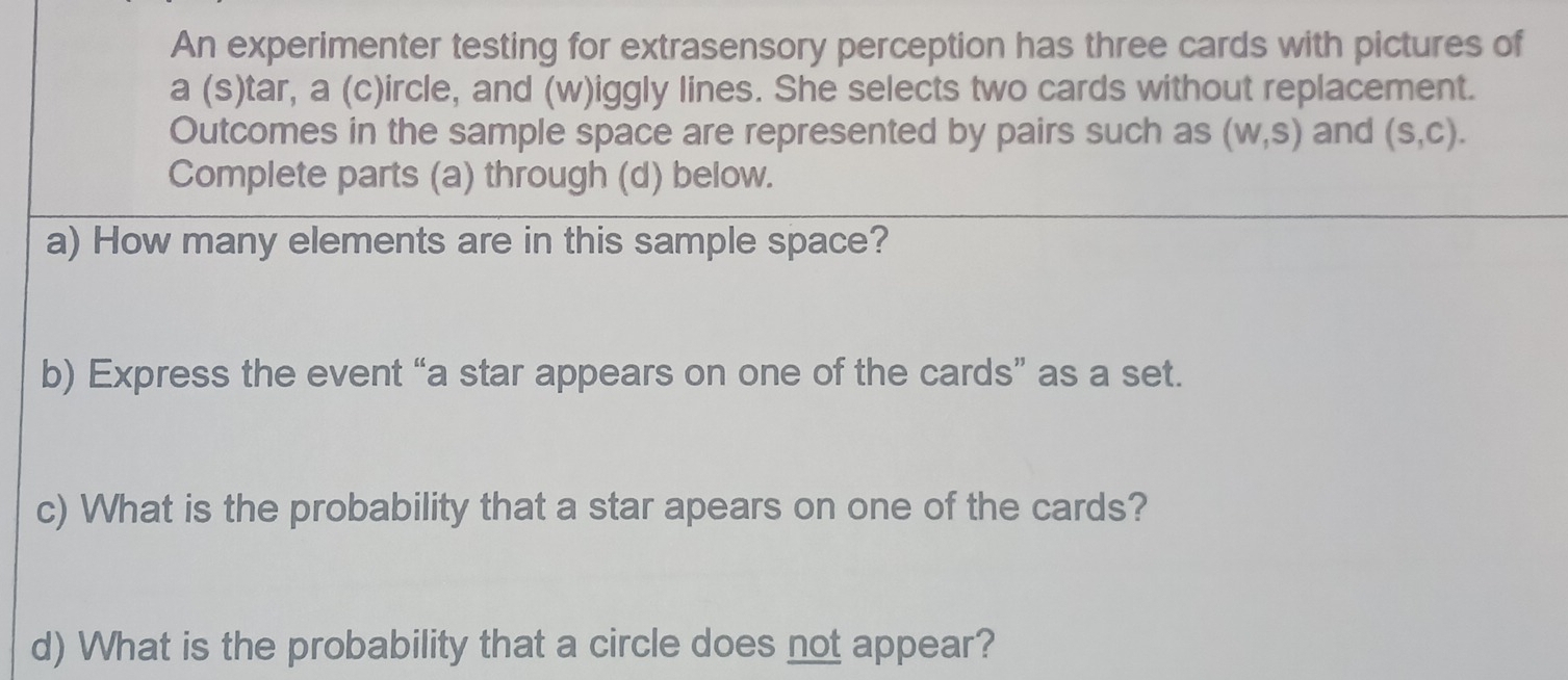 An experimenter testing for extrasensory perception has three cards with pictures of 
a (s)tar, a (c)ircle, and (w)iggly lines. She selects two cards without replacement. 
Outcomes in the sample space are represented by pairs such as (W,S) and (S,C). 
Complete parts (a) through (d) below. 
a) How many elements are in this sample space? 
b) Express the event “a star appears on one of the cards” as a set. 
c) What is the probability that a star apears on one of the cards? 
d) What is the probability that a circle does not appear?