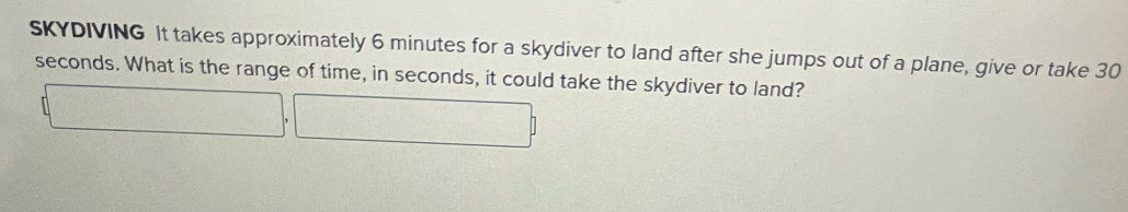 SKYDIVING It takes approximately 6 minutes for a skydiver to land after she jumps out of a plane, give or take 30
seconds. What is the range of time, in seconds, it could take the skydiver to land?