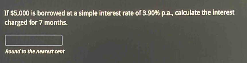 If $5,000 is borrowed at a simple interest rate of 3.90% p.a., calculate the interest 
charged for 7 months. 
Round to the nearest cent