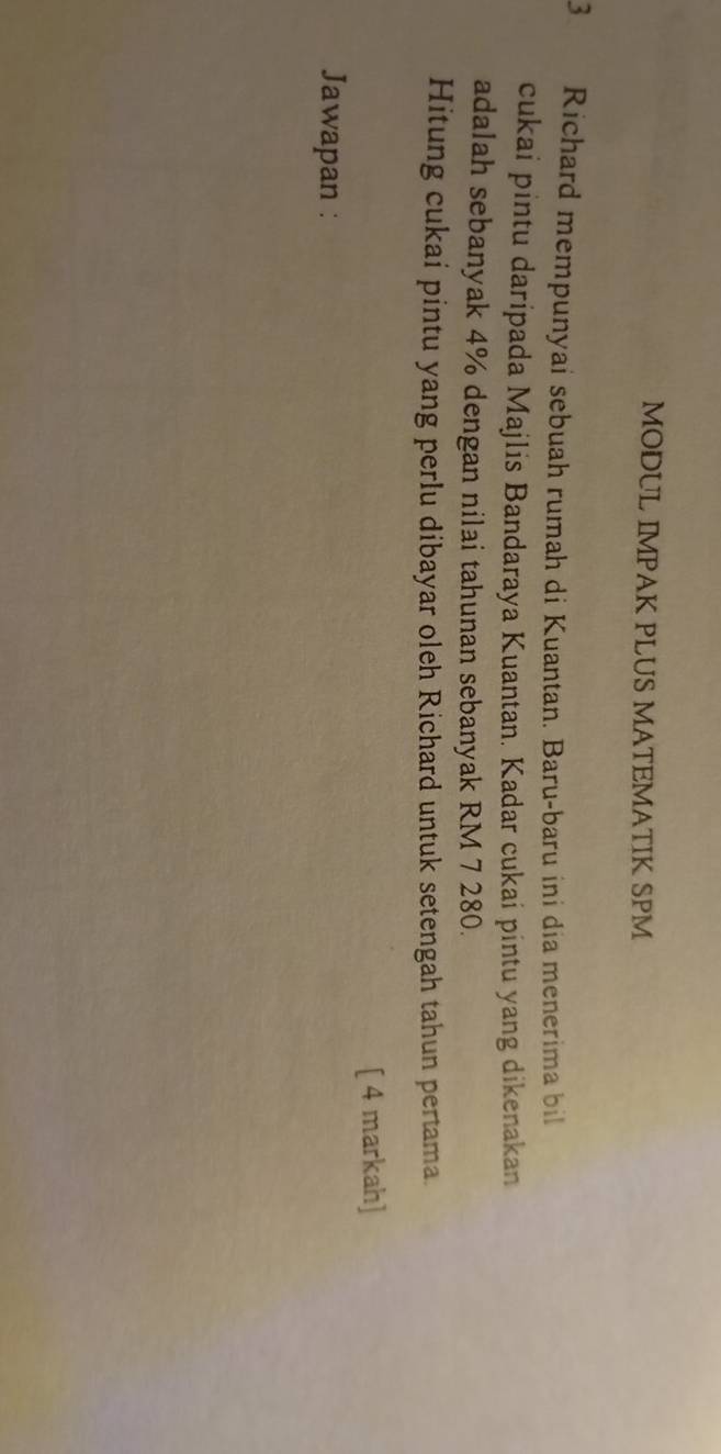 MODUL IMPAK PLUS MATEMATIK SPM 
3 Richard mempunyai sebuah rumah di Kuantan. Baru-baru ini dia menerima bil 
cukai pintu daripada Majlis Bandaraya Kuantan. Kadar cukai pintu yang dikenakan 
adalah sebanyak 4% dengan nilai tahunan sebanyak RM 7 280. 
Hitung cukai pintu yang perlu dibayar oleh Richard untuk setengah tahun pertama. 
[ 4 markah] 
Jawapan :