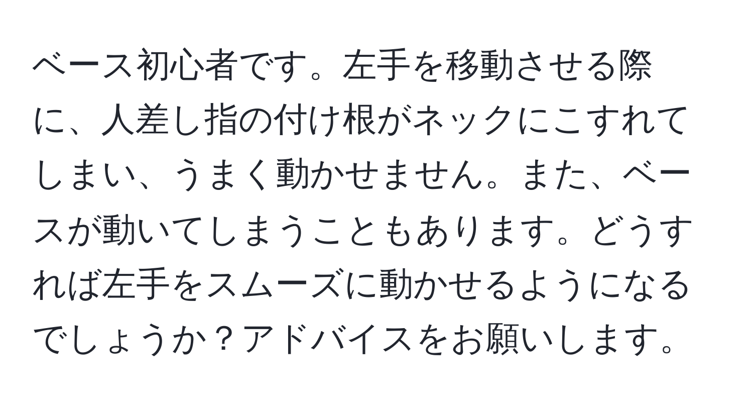 ベース初心者です。左手を移動させる際に、人差し指の付け根がネックにこすれてしまい、うまく動かせません。また、ベースが動いてしまうこともあります。どうすれば左手をスムーズに動かせるようになるでしょうか？アドバイスをお願いします。