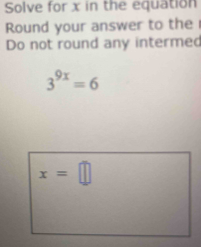 Solve for x in the equation 
Round your answer to the 
Do not round any intermed
3^(9x)=6
x=□