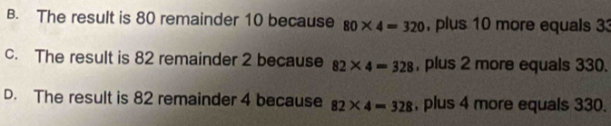 B. The result is 80 remainder 10 because 80* 4=320 , plus 10 more equals 33
c. The result is 82 remainder 2 because 82* 4=328 , plus 2 more equals 330.
D. The result is 82 remainder 4 because 82* 4=328 , plus 4 more equals 330.