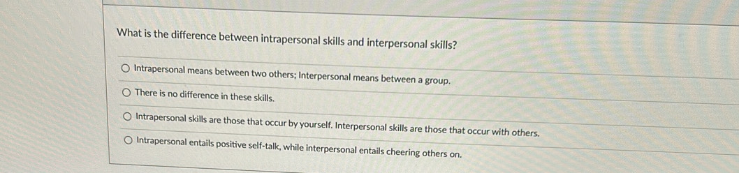 What is the difference between intrapersonal skills and interpersonal skills?
Intrapersonal means between two others; Interpersonal means between a group.
There is no difference in these skills.
Intrapersonal skills are those that occur by yourself. Interpersonal skills are those that occur with others.
Intrapersonal entails positive self-talk, while interpersonal entails cheering others on.