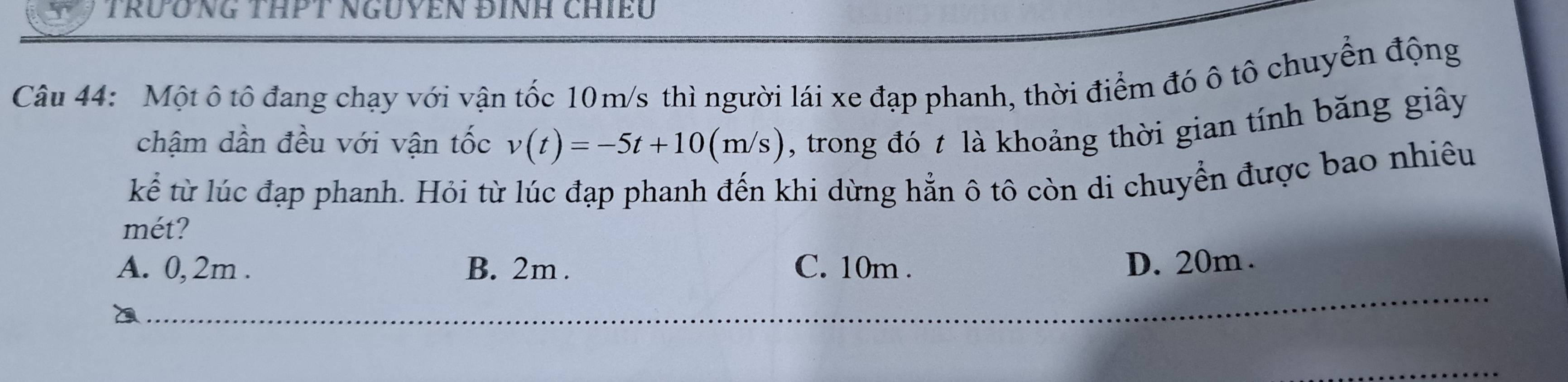 TRƯƯNG THPT NGUYEN ĐINH CHềU
Câu 44: Một ô tô đang chạy với vận tốc 10m/s thì người lái xe đạp phanh, thời điểm đó ô tô chuyển động
chậm dần đều với vận tốc v(t)=-5t+10(m/s) , trong đó t là khoảng thời gian tính băng giây
kể từ lúc đạp phanh. Hỏi từ lúc đạp phanh đến khi dừng hẳn ô tô còn di chuyển được bao nhiêu
mét?
A. 0,2m. B. 2m. C. 10m. D. 20m.