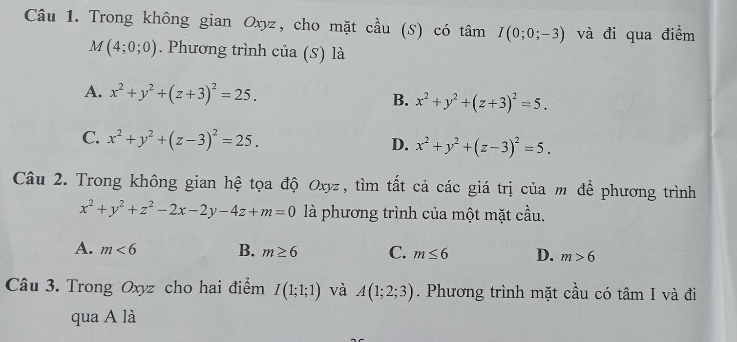 Trong không gian Oxyz, cho mặt cầu (S) có tâm I(0;0;-3) và đi qua điểm
M(4;0;0). Phương trình của (S) là
A. x^2+y^2+(z+3)^2=25. B. x^2+y^2+(z+3)^2=5.
C. x^2+y^2+(z-3)^2=25. D. x^2+y^2+(z-3)^2=5. 
Câu 2. Trong không gian hệ tọa độ Oxyz, tìm tất cả các giá trị của m để phương trình
x^2+y^2+z^2-2x-2y-4z+m=0 là phương trình của một mặt cầu.
A. m<6</tex> B. m≥ 6 C. m≤ 6 D. m>6
Câu 3. Trong Oxyz cho hai điểm I(1;1;1) và A(1;2;3). Phương trình mặt cầu có tâm I và đi
qua A là