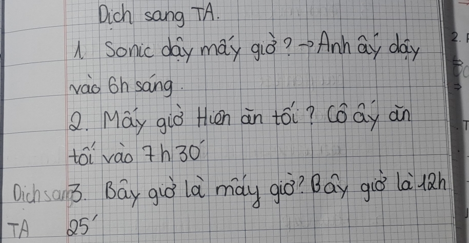 Dich sang TA. 
A Sonic day may giò? ->Anhāy day
vao 6h sāng. 
2. May giò tién àn tói? cǒāy an 
toi vào 7h30°
Dich an3 Bay guó là mày giò? Bay giò là làn 
TA 25'