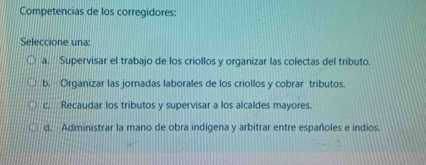 Competencias de los corregidores:
Seleccione una:
a. Supervisar el trabajo de los criollos y organizar las colectas del tributo.
b. Organizar las jornadas laborales de los criollos y cobrar tributos.
c. Recaudar los tributos y supervisar a los alcaldes mayores.
d. Administrar la mano de obra indígena y arbitrar entre españoles e indios.