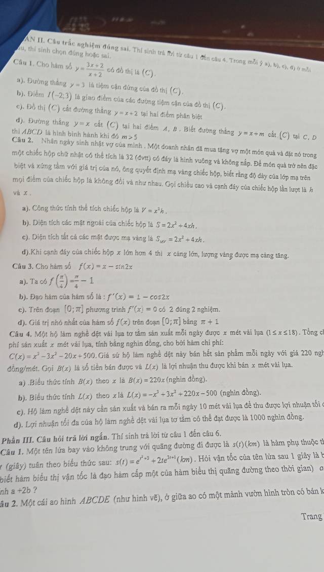 AN II. Cầu trắc nghiệm đủng sai. Thí sinh trá lời từ câu 1 đến câu 4. Trong mỗi (ga),b),c),d)
Su, thí sinh chọn đúng hoặc sai. á mǎi
Câu 1. Cho hàm số y= (3x+2)/x+2  có đồ thị là (C).
a). Đường thẳng y=3 là tiệm cận đứng của đồ thị (C).
b). Điểm I(-2;3) là giao điểm của các đường tiệm cận của đồ thị (C).
c). Đồ thị (C) cất đường thắng y=x+2 tại hai điểm phân biệt
d). Đường thẳng y=x cắt (C) tại hai điểm A, B . Biết đường thẳng y=x+m cất (C) tại C, D
thì ABCD là hình bình hành khi đó m>5
Câu 2. Nhân ngày sinh nhật vợ của mình . Một doanh nhân đã mua tặng vợ một món quả và đặt nó trong
một chiếc hộp chữ nhật có thể tích là 32 (đvtt) có đây là hình vuông và không nắp. Để món quà trở nên đặc
biệt và xứng tầm với giá trị của nó, ông quyết định mạ vàng chiếc hộp, biết rằng độ dày của lớp mạ trên
mọi điểm của chiếc hộp là không đổi và như nhau. Gọi chiều cao và cạnh đáy của chiếc hộp lần lượt là h
và x .
a). Công thức tính thể tích chiếc hộp là V=x^2h.
b). Diện tích các mặt ngoài của chiếc hộp là S=2x^2+4xh.
c). Diện tích tắt cả các mặt được mạ vàng là S_MV=2x^2+4xh.
d).Khi cạnh đây của chiếc hộp x lớn hơn 4 thi x cảng lớn, lượng vàng được mạ cảng tăng.
Câu 3. Cho hàm số f(x)=x-sin 2x
a). Ta có f( π /4 )= π /4 -1
b). Đạo hàm của hàm số là : f'(x)=1-cos 2x
c). Trên đoạn [0;π ] phương trình f'(x)=0 có 2 đúng 2 nghiệm.
d). Giá trị nhỏ nhất của hàm số f(x) trên đoạn [0;π ] bàng π +1
Câu 4. Một hộ làm nghề dệt vải lụa tơ tầm sản xuất mỗi ngày được x mét vài lụa (1≤ x≤ 18) Tổng c
phí sán xuất x mét vải lụa, tính bằng nghìn đồng, cho bởi hàm chỉ phí:
C(x)=x^3-3x^2-20x+500. Giả sứ hộ làm nghề dệt này bán hết sản phẩm mỗi ngày với giá 220 ngh
đồng/mét. Gọi B(x) là số tiền bản được và L(x) là lợi nhuận thu được khi bán x mét vài lụa.
a) .Biều thức tính B(x) theo x là B(x)=220x (nghin đồng).
b). Biểu thức tính L(x) theo x là L(x)=-x^3+3x^2+220x-500 (nghin đồng).
c). Hộ làm nghề dệt này cần sản xuất và bán ra mỗi ngày 10 mét vải lụa đề thu được lợi nhuận tối ở
d). Lợi nhuận tối đa của hộ làm nghề dệt vài lụa tơ tằm có thể đạt được là 1000 nghìn đồng.
Phần III. Câu hỏi trả lời ngắn. Thí sinh trả lời từ câu 1 đến câu 6.
Câu 1. Một tên lửa bay vào không trung với quãng đường đi được là s(t) (km) là hàm phụ thuộc t
* (giây) tuân theo biểu thức sau: s(t)=e^(t^2)+3+2te^(3t+1)(km) Hỏi vận tốc của tên lửa sau 1 giây là b
biết hàm biểu thị vận tốc là đạo hàm cấp một của hàm biểu thị quãng đường theo thời gian) a
nh a+2b ?
âu 2. Một cái ao hình ABCDE (như hình vẽ), ở giữa ao có một mảnh vườn hình tròn có bán k
Trang