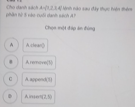 Cho danh sách A= 1,2,3,4 lệnh nào sau đây thực hiện thêm
phần tử 5 vào cuối danh sách A?
Chọn một đáp án đủng
A A.clear()
B A.remove(5)
C A append (5)
D Ainsert (2,5)