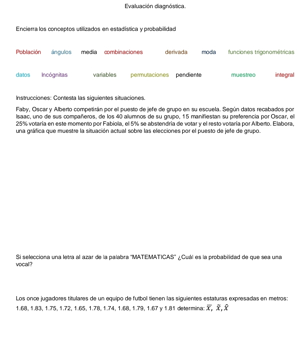 Evaluación diagnóstica.
Encierra los conceptos utilizados en estadística y probabilidad
Población ángulos media combinaciones derivada moda funciones trigonométricas
datos Incógnitas variables permutaciones pendiente muestreo integral
Instrucciones: Contesta las siguientes situaciones.
Faby, Oscar y Alberto competirán por el puesto de jefe de grupo en su escuela. Según datos recabados por
Isaac, uno de sus compañeros, de los 40 alumnos de su grupo, 15 manifiestan su preferencia por Oscar, el
25% votaría en este momento por Fabiola, el 5% se abstendría de votar y el resto votaría por Alberto. Elabora,
una gráfica que muestre la situación actual sobre las elecciones por el puesto de jefe de grupo.
Si selecciona una letra al azar de la palabra “MATEMATICAS” ¿Cuál es la probabilidad de que sea una
vocal?
Los once jugadores titulares de un equipo de futbol tienen las siguientes estaturas expresadas en metros:
1.68, 1.83, 1.75, 1.72, 1.65, 1.78, 1.74, 1.68, 1.79, 1.67 y 1.81 determina: x, , x